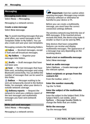 Page 44Messaging
Messaging main view
Select Menu > Messaging.
Messaging is a network service.
Create a new message
Select New message.
Tip: To avoid rewriting messages that you
send often, use saved messages in the
Templates folder in My folders. You can
also create and save your own templates.
Messaging contains the following folders:
 Inbox  — Received messages, except
e-mail and cell broadcast messages.
 My folders  — Organise your
messages into folders.
 Drafts  — Draft messages that have
not been sent....