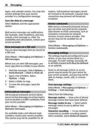 Page 46logos, and calendar entries. You may also
receive settings from your service
provider in a configuration message.
Save the data in a message
Select Options and the appropriate
option.
Web service messages are notifications
(for example, news headlines), and may
contain a text message or a link. For
availability and subscription, contact your
service provider.
View messages on a SIM card
You can view messages that are stored on
a SIM card.
Select Menu >  Messaging and Options >
SIM messages.
Before you...