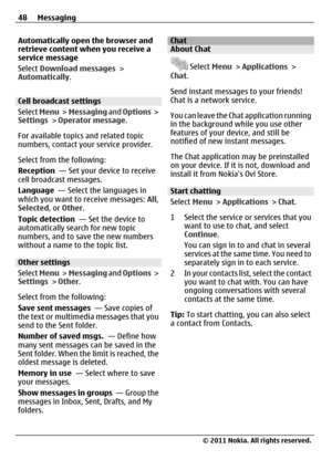 Page 48Automatically open the browser and
retrieve content when you receive a
service message
Select Download messages >
Automatically.
Cell broadcast settings
Select Menu >  Messaging and Options >
Settings > Operator message.
For available topics and related topic
numbers, contact your service provider.
Select from the following:
Reception  — Set your device to receive
cell broadcast messages.
Language  — Select the languages in
which you want to receive messages: All,
Selected, or Other.
Topic detection  —...