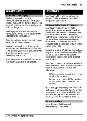 Page 49Nokia Messaging
About Nokia Messaging
The Nokia Messaging service
automatically transfers mail from your
existing mail address to your device. You
can read, respond to, and organise your
mails on the go.
To set up your mail account on your
device, select Menu > E-mail and New,
and follow the instructions.
If you do not have a mail account, you can
create one at www.ovi.com.
The Nokia Messaging service may be
chargeable. For information on possible
costs, contact your service provider or the
Nokia...