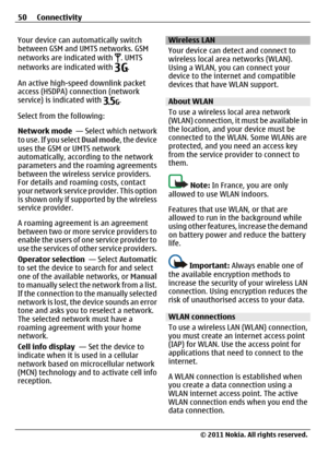 Page 50Your device can automatically switch
between GSM and UMTS networks. GSM
networks are indicated with 
. UMTS
networks are indicated with .
An active high-speed downlink packet
access (HSDPA) connection (network
service) is indicated with 
.
Select from the following:
Network mode  — Select which network
to use. If you select Dual mode, the device
uses the GSM or UMTS network
automatically, according to the network
parameters and the roaming agreements
between the wireless service providers.
For details...