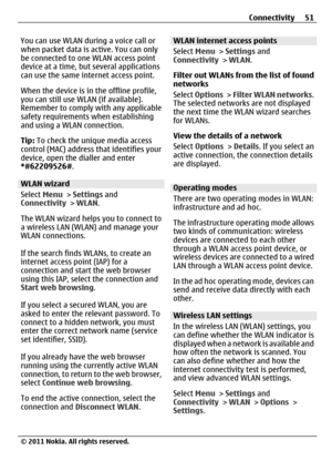 Page 51You can use WLAN during a voice call or
when packet data is active. You can only
be connected to one WLAN access point
device at a time, but several applications
can use the same internet access point.
When the device is in the offline profile,
you can still use WLAN (if available).
Remember to comply with any applicable
safety requirements when establishing
and using a WLAN connection.
Tip: To check the unique media access
control (MAC) address that identifies your
device, open the dialler and enter...