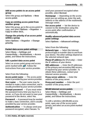 Page 53Add access points to an access point
group
Select the group and Options > New
access point.
Copy an existing access point from
another group
Select the group, go to the access point to
copy, and select Options > Organise >
Copy to other dest..
Change the priority of an access point
within a group
Select Options > Organise > Change
priority.
Packet data access point settings
Select Menu > Settings and
Connectivity > Destinations > Access
point, and follow the instructions.
Edit a packet data access point...