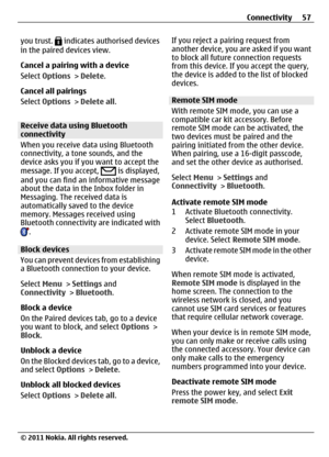 Page 57you trust.  indicates authorised devices
in the paired devices view.
Cancel a pairing with a device
Select Options > Delete.
Cancel all pairings
Select Options > Delete all.
Receive data using Bluetooth
connectivity
When you receive data using Bluetooth
connectivity, a tone sounds, and the
device asks you if you want to accept the
message. If you accept, 
 is displayed,
and you can find an informative message
about the data in the Inbox folder in
Messaging. The received data is
automatically saved to the...