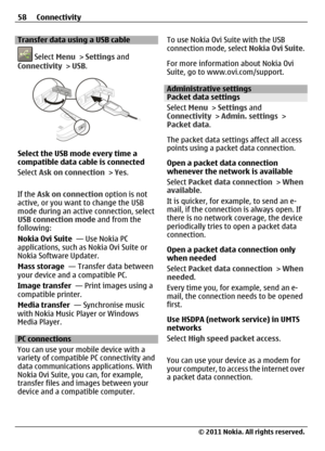 Page 58Transfer data using a USB cable
 Select Menu > Settings and
Connectivity > USB.
Select the USB mode every time a
compatible data cable is connected
Select Ask on connection > Yes.
If the Ask on connection option is not
active, or you want to change the USB
mode during an active connection, select
USB connection mode and from the
following:
Nokia Ovi Suite  — Use Nokia PC
applications, such as Nokia Ovi Suite or
Nokia Software Updater.
Mass storage  — Transfer data between
your device and a compatible...