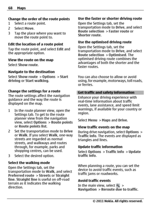 Page 68Change the order of the route points
1 Select a route point.
2 Select Move.
3 Tap the place where you want to
move the route point to.
Edit the location of a route point
Tap the route point, and select Edit and
the appropriate option.
View the route on the map
Select Show route.
Navigate to the destination
Select Show route > Options > Start
driving or Start walking.
Change the settings for a route
The route settings affect the navigation
guidance and the way the route is
displayed on the map.
1 In the...