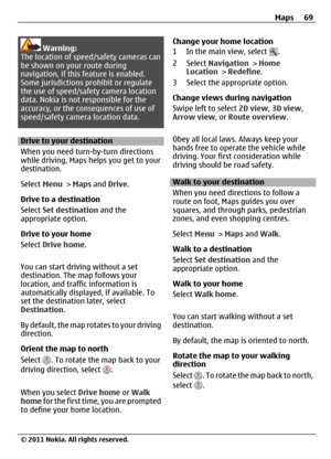 Page 69Warning:
The location of speed/safety cameras can
be shown on your route during
navigation, if this feature is enabled.
Some jurisdictions prohibit or regulate
the use of speed/safety camera location
data. Nokia is not responsible for the
accuracy, or the consequences of use of
speed/safety camera location data.
Drive to your destination
When you need turn-by-turn directions
while driving, Maps helps you get to your
destination.
Select Menu > Maps and Drive.
Drive to a destination
Select Set destination...