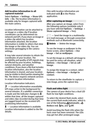 Page 74Add location information to all
captured material
Select Options > Settings > Show GPS
info > On. The location information is
available only for images captured with
the main camera.
Location information can be attached to
an image or a video clip if location
coordinates can be determined via
network and GPS. If you share an image or
a video clip which has location
information attached, the location
information is visible to others that view
the image or the video clip. You can
deactivate geotagging in...