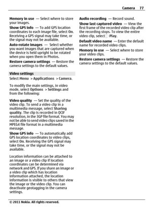 Page 77Memory in use  — Select where to store
your images.
Show GPS info  — To add GPS location
coordinates to each image file, select On.
Receiving a GPS signal may take time, or
the signal may not be available.
Auto-rotate images  —  Select whether
you want images that are captured when
the device is held upright to be rotated
when you open them in Photos.
Restore camera settings  — Restore the
camera settings to the default values.
Video settings
Select Menu > Applications > Camera.
To modify the main...