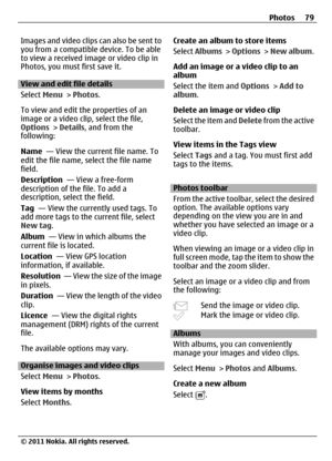 Page 79Images and video clips can also be sent to
you from a compatible device. To be able
to view a received image or video clip in
Photos, you must first save it.
View and edit file details
Select Menu > Photos.
To view and edit the properties of an
image or a video clip, select the file,
Options > Details, and from the
following:
Name  — View the current file name. To
edit the file name, select the file name
field.
Description  — View a free-form
description of the file. To add a
description, select the...