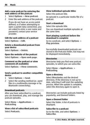 Page 86Add a new podcast by entering the
web address of the podcast
1 Select Options > New podcast.
2 Enter the web address of the podcast.
If you do not have an access point
defined, or if when attempting to
open a packet data connection, you
are asked to enter a user name and
password, contact your service
provider.
Edit the web address of a podcast
Select Options > Edit.
Delete a downloaded podcast from
your device
Select Options > Delete.
Open the website of the podcast
Select Options > Open web page....