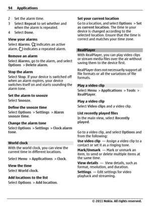 Page 942 Set the alarm time.
3 Select Repeat to set whether and
when the alarm is repeated.
4 Select Done.
View your alarms
Select Alarms. 
 indicates an active
alarm.  indicates a repeated alarm.
Remove an alarm
Select Alarms, go to the alarm, and select
Options > Delete alarm.
Stop the alarm
Select Stop. If your device is switched off
when an alarm expires, your device
switches itself on and starts sounding the
alarm tone.
Set the alarm to snooze
Select Snooze.
Define the snooze time
Select Options > Settings...