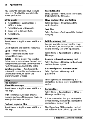 Page 96You can write notes and save received
plain text files (.txt file format) to the
Notes application.
Write a note
1 Select Menu > Applications >
Office > Notes.
2 Select Options > New note.
3 Enter text in the note field.
4 Select Done.
Manage notes
Select Menu > Applications > Office >
Notes.
Select Options and from the following:
Open  — Open the note.
Send  — Send the note to other
compatible devices.
Delete  — Delete a note. You can also
delete several notes at once. To mark each
note you want to...