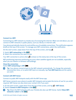 Page 102Connect to a WiFi
Connecting to a WiFi network is a handy way of accessing the internet. When out and about, you can connect to WiFi networks in public places, such as a library or internet café.
Your phone periodically checks for and notifies you of available connections. The notification appears briefly at the top of the screen. To manage your WiFi connections, select the notification.
On the start screen, swipe down from the top of the screen, and tap .
1. Switch WiFi networking to On .2. Select the...