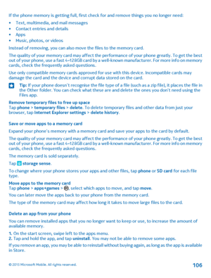 Page 106If the phone memory is getting full, first check for and remove things you no longer need:
•Text, multimedia, and mail messages•Contact entries and details•Apps•Music, photos, or videos
Instead of removing, you can also move the files to the memory card.
The quality of your memory card may affect the performance of your phone greatly. To get the best out of your phone, use a fast 4–128GB card by a well-known manufacturer. For more info on memory cards, check the frequently asked questions.
Use only...