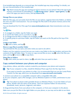 Page 107If an installed app depends on a removed app, the installed app may stop working. For details, see the user documentation of the installed app.Tip: Want to keep the app, but running out of free memory on your phone? Move the app to the memory card instead of uninstalling it. Tap  storage sense > phone > apps+games, tap , select the apps you want to move, and tap move to SD.
Manage files on your phone
With the Files app, you can easily check the files on your phone, organise them into folders, or delete...