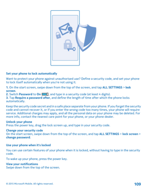 Page 109Set your phone to lock automatically
Want to protect your phone against unauthorised use? Define a security code, and set your phone to lock itself automatically when you're not using it.
1. On the start screen, swipe down from the top of the screen, and tap ALL SETTINGS > lock screen.2. Switch Password to On , and type in a security code (at least 4 digits).3. Tap Require a password after, and define the length of time after which the phone locks automatically.
Keep the security code secret and in a...