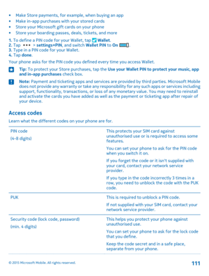 Page 111•Make Store payments, for example, when buying an app•Make in-app purchases with your stored cards•Store your Microsoft gift cards on your phone•Store your boarding passes, deals, tickets, and more
1. To define a PIN code for your Wallet, tap  Wallet.2. Tap  > settings+PIN, and switch Wallet PIN to On .3. Type in a PIN code for your Wallet.4. Tap done.
Your phone asks for the PIN code you defined every time you access Wallet.
Tip: To protect your Store purchases, tap the Use your Wallet PIN to protect...