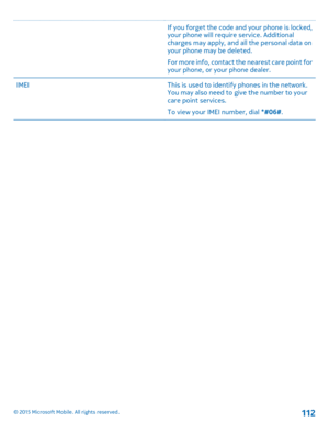 Page 112If you forget the code and your phone is locked, your phone will require service. Additional charges may apply, and all the personal data on your phone may be deleted.
For more info, contact the nearest care point for your phone, or your phone dealer.
IMEIThis is used to identify phones in the network. You may also need to give the number to your care point services.
To view your IMEI number, dial *#06#.
© 2015 Microsoft Mobile. All rights reserved.112 