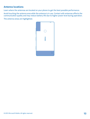 Page 13Antenna locations
Learn where the antennas are located on your phone to get the best possible performance.
Avoid touching the antenna area while the antenna is in use. Contact with antennas affects the communication quality and may reduce battery life due to higher power level during operation.
The antenna areas are highlighted.
© 2015 Microsoft Mobile. All rights reserved.13 