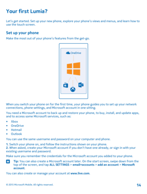 Page 14Your first Lumia?
Let’s get started. Set up your new phone, explore your phone’s views and menus, and learn how to use the touch screen.
Set up your phone
Make the most out of your phone’s features from the get-go.
When you switch your phone on for the first time, your phone guides you to set up your network connections, phone settings, and Microsoft account in one sitting.
You need a Microsoft account to back up and restore your phone, to buy, install, and update apps, and to access some Microsoft...