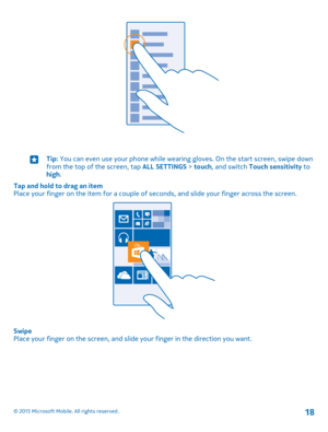 Page 18Tip: You can even use your phone while wearing gloves. On the start screen, swipe down from the top of the screen, tap ALL SETTINGS > touch, and switch Touch sensitivity to high.
Tap and hold to drag an itemPlace your finger on the item for a couple of seconds, and slide your finger across the screen.
SwipePlace your finger on the screen, and slide your finger in the direction you want.
© 2015 Microsoft Mobile. All rights reserved.18 