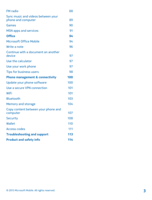 Page 3FM radio 88
Sync music and videos between your phone and computer 89
Games 90
MSN apps and services 91
Office 94
Microsoft Office Mobile 94
Write a note 96
Continue with a document on another device 97
Use the calculator 97
Use your work phone 97
Tips for business users 98
Phone management & connectivity 100
Update your phone software 100
Use a secure VPN connection 101
WiFi 101
Bluetooth 103
Memory and storage 104
Copy content between your phone and computer 107
Security 108
Wallet 110
Access codes 111...