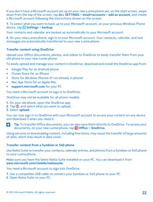 Page 22If you don't have a Microsoft account set up on your new Lumia phone yet, on the start screen, swipe down from the top of the screen, tap ALL SETTINGS > email+accounts > add an account, and create a Microsoft account following the instructions shown on the screen.
1. To select what you want to back up to your Microsoft account, on your previous Windows Phone device, tap  Settings > backup.
Your contacts and calendar are backed up automatically to your Microsoft account.
2. On your new Lumia phone,...