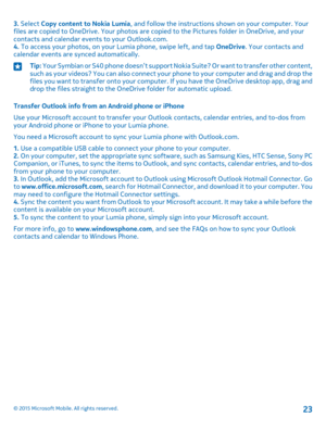 Page 233. Select Copy content to Nokia Lumia, and follow the instructions shown on your computer. Your files are copied to OneDrive. Your photos are copied to the Pictures folder in OneDrive, and your contacts and calendar events to your Outlook.com.4. To access your photos, on your Lumia phone, swipe left, and tap OneDrive. Your contacts and calendar events are synced automatically.
Tip: Your Symbian or S40 phone doesn’t support Nokia Suite? Or want to transfer other content, such as your videos? You can also...