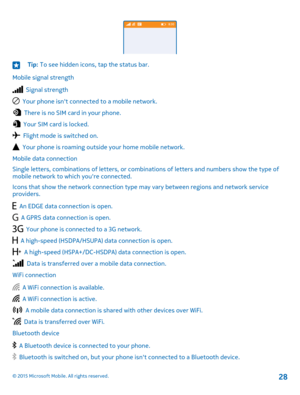 Page 28Tip: To see hidden icons, tap the status bar.
Mobile signal strength
  Signal strength
  Your phone isn't connected to a mobile network.
  There is no SIM card in your phone.
  Your SIM card is locked.
  Flight mode is switched on.
  Your phone is roaming outside your home mobile network.
Mobile data connection
Single letters, combinations of letters, or combinations of letters and numbers show the type of mobile network to which you're connected.
Icons that show the network connection type may...