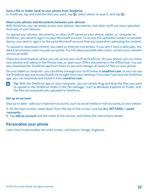 Page 32Save a file or folder back to your phone from OneDriveIn OneDrive, tap and hold the item you want, tap , select where to save it, and tap .
Share your photos and documents between your devicesWith OneDrive, you can easily access your photos, documents, and other stuff you have uploaded from any of your devices.
To upload your photos, documents, or other stuff saved on your phone, tablet, or computer to OneDrive, you need to sign in to your Microsoft account. To access the uploaded content on another...