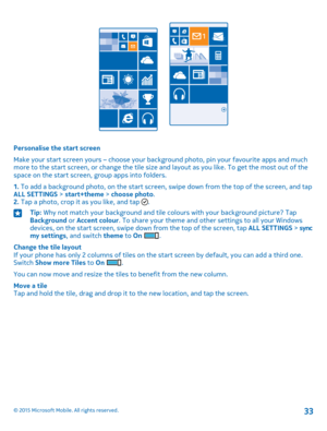 Page 33Personalise the start screen
Make your start screen yours – choose your background photo, pin your favourite apps and much more to the start screen, or change the tile size and layout as you like. To get the most out of the space on the start screen, group apps into folders.
1. To add a background photo, on the start screen, swipe down from the top of the screen, and tap ALL SETTINGS > start+theme > choose photo.2. Tap a photo, crop it as you like, and tap .
Tip: Why not match your background and tile...