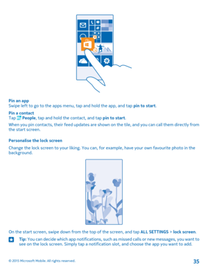 Page 35Pin an appSwipe left to go to the apps menu, tap and hold the app, and tap pin to start.
Pin a contactTap  People, tap and hold the contact, and tap pin to start.
When you pin contacts, their feed updates are shown on the tile, and you can call them directly from the start screen.
Personalise the lock screen
Change the lock screen to your liking. You can, for example, have your own favourite photo in the background.
On the start screen, swipe down from the top of the screen, and tap ALL SETTINGS > lock...