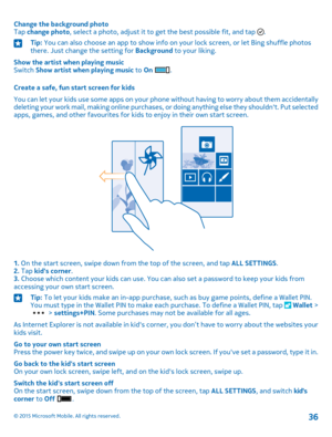 Page 36Change the background photoTap change photo, select a photo, adjust it to get the best possible fit, and tap .Tip: You can also choose an app to show info on your lock screen, or let Bing shuffle photos there. Just change the setting for Background to your liking.
Show the artist when playing musicSwitch Show artist when playing music to On .
Create a safe, fun start screen for kids
You can let your kids use some apps on your phone without having to worry about them accidentally deleting your work mail,...