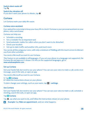 Page 38Switch silent mode offTap .
Switch the vibration offIf you don’t want your phone to vibrate, tap .
Cortana
Let Cortana make your daily life easier.
Cortana voice assistant
Ever wished for extra help to keep your busy life in check? Cortana is your personal assistant on your phone, only a word away.
Cortana can help you:
•Schedule a meeting•Set a reminder for an important task•Send automatic replies for callers when you don’t want to be disturbed•Check your location•Get up-to-date traffic and weather...