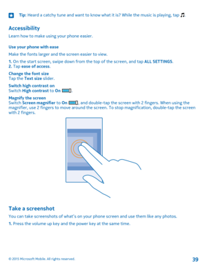 Page 39Tip: Heard a catchy tune and want to know what it is? While the music is playing, tap .
Accessibility
Learn how to make using your phone easier.
Use your phone with ease
Make the fonts larger and the screen easier to view.
1. On the start screen, swipe down from the top of the screen, and tap ALL SETTINGS.2. Tap ease of access.
Change the font sizeTap the Text size slider.
Switch high contrast onSwitch High contrast to On .
Magnify the screenSwitch Screen magnifier to On , and double-tap the screen with...