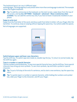 Page 43The keyboard layout can vary in different apps and languages. The language key is only shown when more than one language is selected. The example shows the English keyboard.
Tip: To add the comma key to the keyboard, on the start screen, swipe down from the top of the screen, and tap ALL SETTINGS > keyboard > advanced > Show a comma key when available. You can add the comma key only if you have at least 2 keyboards installed on your phone.
Swipe to write textSwipe from the first letter of the word, and...