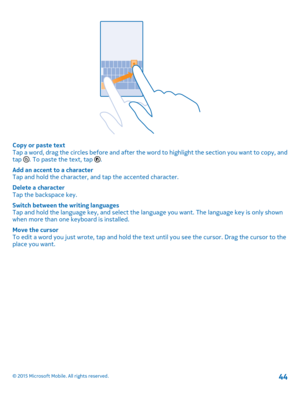 Page 44Copy or paste textTap a word, drag the circles before and after the word to highlight the section you want to copy, and tap . To paste the text, tap .
Add an accent to a characterTap and hold the character, and tap the accented character.
Delete a characterTap the backspace key.
Switch between the writing languagesTap and hold the language key, and select the language you want. The language key is only shown when more than one keyboard is installed.
Move the cursorTo edit a word you just wrote, tap and...