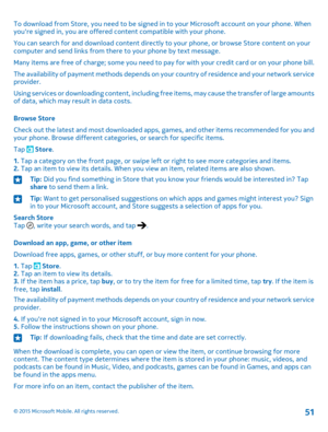 Page 51To download from Store, you need to be signed in to your Microsoft account on your phone. When you're signed in, you are offered content compatible with your phone.
You can search for and download content directly to your phone, or browse Store content on your computer and send links from there to your phone by text message.
Many items are free of charge; some you need to pay for with your credit card or on your phone bill.
The availability of payment methods depends on your country of residence and...