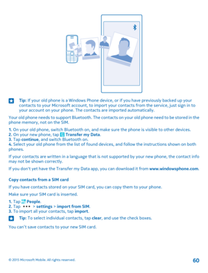 Page 60Tip: If your old phone is a Windows Phone device, or if you have previously backed up your contacts to your Microsoft account, to import your contacts from the service, just sign in to your account on your phone. The contacts are imported automatically.
Your old phone needs to support Bluetooth. The contacts on your old phone need to be stored in the phone memory, not on the SIM.
1. On your old phone, switch Bluetooth on, and make sure the phone is visible to other devices.2. On your new phone, tap...