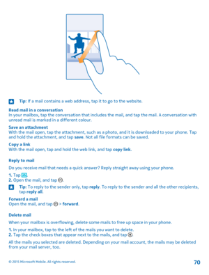 Page 70Tip: If a mail contains a web address, tap it to go to the website.
Read mail in a conversationIn your mailbox, tap the conversation that includes the mail, and tap the mail. A conversation with unread mail is marked in a different colour.
Save an attachmentWith the mail open, tap the attachment, such as a photo, and it is downloaded to your phone. Tap and hold the attachment, and tap save. Not all file formats can be saved.
Copy a linkWith the mail open, tap and hold the web link, and tap copy link....