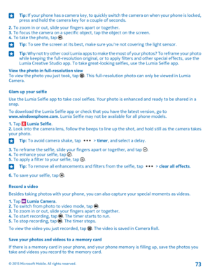 Page 73Tip: If your phone has a camera key, to quickly switch the camera on when your phone is locked, press and hold the camera key for a couple of seconds.
2. To zoom in or out, slide your fingers apart or together.3. To focus the camera on a specific object, tap the object on the screen.4. To take the photo, tap .
Tip: To see the screen at its best, make sure you're not covering the light sensor.Tip: Why not try other cool Lumia apps to make the most of your photos? To reframe your photo while keeping...