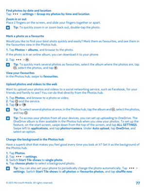 Page 77Find photos by date and locationTap  > settings > Group my photos by time and location.
Zoom in or outPlace 2 fingers on the screen, and slide your fingers together or apart.
Tip: To quickly zoom in or zoom back out, double-tap the photo.
Mark a photo as a favourite
Would you like to find your best shots quickly and easily? Mark them as favourites, and see them in the favourites view in the Photos hub.
1. Tap Photos > albums, and browse to the photo.
If the photo is in an online album, you can download...
