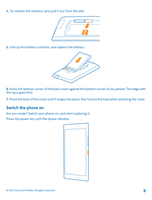 Page 94. To remove the memory card, pull it out from the slot.
5. Line up the battery contacts, and replace the battery.
6. Press the bottom corner of the back cover against the bottom corner of you phone. The edge with the keys goes first.
7. Press the back of the cover until it snaps into place. Don't press the keys while attaching the cover.
Switch the phone on
Are you ready? Switch your phone on, and start exploring it.
Press the power key until the phone vibrates.
© 2015 Microsoft Mobile. All rights...