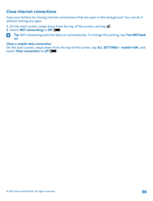 Page 86Close internet connections
Save your battery by closing internet connections that are open in the background. You can do it without closing any apps.
1. On the start screen, swipe down from the top of the screen, and tap .2. Switch WiFi networking to Off .
Tip: WiFi networking switches back on automatically. To change this setting, tap Turn WiFi back on.
Close a mobile data connectionOn the start screen, swipe down from the top of the screen, tap ALL SETTINGS > mobile+SIM, and switch Data connection to...