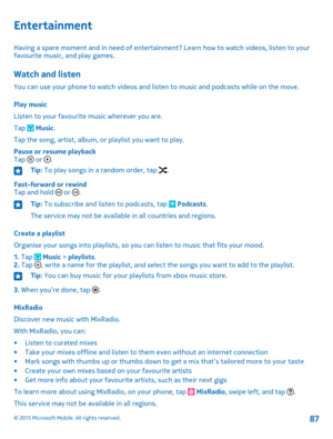 Page 87Entertainment
Having a spare moment and in need of entertainment? Learn how to watch videos, listen to your favourite music, and play games.
Watch and listen
You can use your phone to watch videos and listen to music and podcasts while on the move.
Play music
Listen to your favourite music wherever you are.
Tap  Music.
Tap the song, artist, album, or playlist you want to play.
Pause or resume playbackTap  or .
Tip: To play songs in a random order, tap .
Fast-forward or rewindTap and hold  or .
Tip: To...
