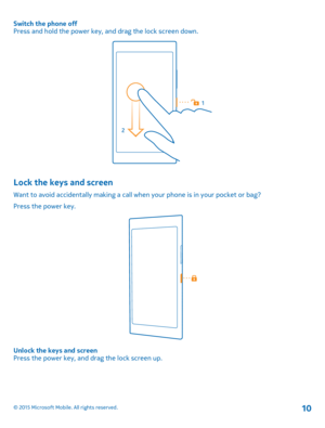 Page 10Switch the phone offPress and hold the power key, and drag the lock screen down.
Lock the keys and screen
Want to avoid accidentally making a call when your phone is in your pocket or bag?
Press the power key.
Unlock the keys and screenPress the power key, and drag the lock screen up.
© 2015 Microsoft Mobile. All rights reserved.10 