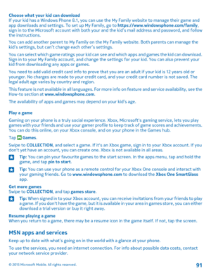 Page 91Choose what your kid can downloadIf your kid has a Windows Phone 8.1, you can use the My Family website to manage their game and app downloads and settings. To set up My Family, go to https://www.windowsphone.com/family, sign in to the Microsoft account with both your and the kid’s mail address and password, and follow the instructions.
You can add another parent to My Family on the My Family website. Both parents can manage the kid’s settings, but can’t change each other’s settings.
You can select which...