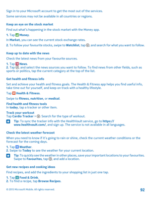 Page 92Sign in to your Microsoft account to get the most out of the services.
Some services may not be available in all countries or regions.
Keep an eye on the stock market
Find out what’s happening in the stock market with the Money app.
1. Tap  Money.
In Market, you can see the current stock exchange rates.
2. To follow your favourite stocks, swipe to Watchlist, tap , and search for what you want to follow.
Keep up to date with the news
Check the latest news from your favourite sources.
1. Tap  News.2. Tap ,...