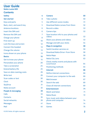 Page 2Contents
Safety 4 
Get started  5
Keys and parts  5
Back, start, and search key  5
Antenna locations  6
Insert the SIM card  6
Remove the SIM card  7
Charge your phone  8
First start-up  10
Lock the keys and screen  12 
Connect the headset  13 
Change the volume  13 
Icons shown on your phone  13 
Basics 15 
Get to know your phone  15
Personalize your phone  20
Take a screenshot  24
Extend battery life  25
Save on data roaming costs  26
Write text  26
Scan codes or text  30
Clock 30
SkyDrive 31
Nokia...